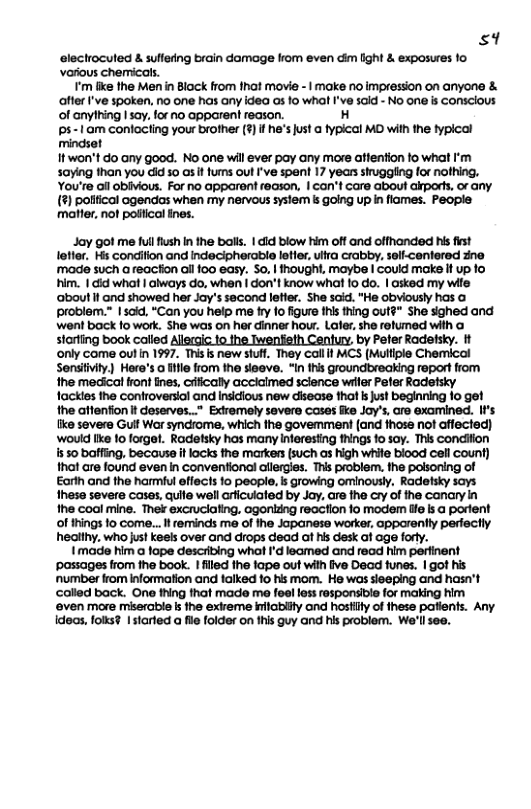 s9  electrocuted & suffefing brain damage Irom even dim lght & exposures 1o Various chemicals.  ’m like the Men i Block from fhat movie -1 make no impression on anyone & affer ’ve spoken. no one has any idea as 1o what I’ve 5aid - No one i conscious of anything 1 say, lor o apparent reason. H ps-1am conlacting your brother (7] f he’s just @ fypical MO with the typical mindset 1t won’t do any good. No ane will ever pay any more atfention o what ’m sying than you i 50 0s i fums out I’ve spent 17 years sruggling for nofhing. You’re ail obivious. For no apparent feason, | can’t care about akports, or any. (%) polfical agendas when my nervous syslem s going up in flames. People ‘matter, not poliical ines.  Jay got me ful fush I the balk. | ic blow him off and ofthanded his ist letier. Hs condiflon and indecipherable letler, ulra crabby, selfcantered zne made such areacton all 100 easy. S0, | thought, maybe | Could make i up fo him. 1 cid whot | always do, when | don’t know wha [0 Go. | osked my wife ‘about i and showed her Jay’s second lefler. She said. "He obviously has problem.” | said, “Can you help me fy 1o figure this hing outé" She sighed and went back fo work. She was on her dinner how. Later, she relumed with @ storfing book called Allegic o the Iwenfeth Century, by Pefer Radefsky. It ‘only come oulin 1997. This s new stuff. They call it MCS (Muliple Chemical Senilivly) Hore’s o ifle from the sieeve. “In this groundbreaking report from the medical front fines, cifically acciaimed science wrler Pefer Radetsky fackies the controversial and Insicious new disease thot s just beginning 1o get the attenfion t deserves..* Exiremely savere cases fe Joy’, are examined. II’s iike severe Gull War syncrome, which the govemment (and hose not affected) ‘would Ike 1o forget. Rodetsky has many interesting fhings o soy. This condition s 50 bafing, because it lacks the markers (such as high while blood cell count) that are found even in conventional allergies. Thi problem, the polsoning of Earln and the harmiul effects 1o people, s growing ominousy. Radetsky says Ihesa severe cases, quite well arficuiated by Jay. are the cry of the canary in he coal mine. Thek excruclating, ogonizng reaction fo modem tfe lsa portent of things 1o come...  reminds me of the Japanese worker, opparently perfectly healthy, who just keels over and drops dead at hs desk ot age fory.  I made him a lope describing what ’d leamed and read him perfinent ‘possages from the book. filed the 1ape out with fve Decd funes. | got his ‘number from information andi falked fo his mom. He was sieeping and hasn’t called back. One thing hat made m fee lass rasponsiie for making him ‘even more miserable i the extreme infabilty ond hostiity of thess patients. Any Ideas, fols? 1 slarted a fl folder on fhis guy and his problem. We’llsee.  
